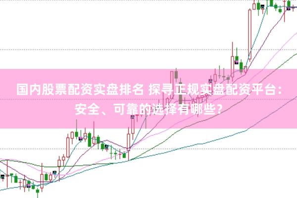 国内股票配资实盘排名 探寻正规实盘配资平台：安全、可靠的选择有哪些？