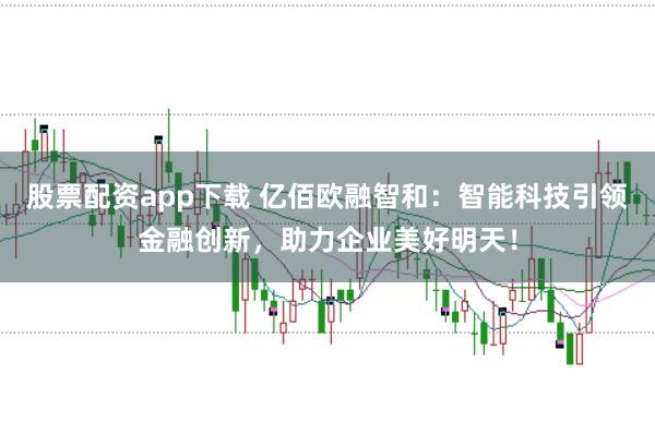 股票配资app下载 亿佰欧融智和：智能科技引领金融创新，助力企业美好明天！