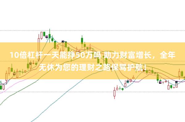 10倍杠杆一天能挣50万吗 助力财富增长，全年无休为您的理财之路保驾护航！