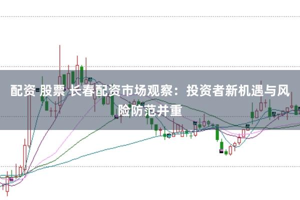 配资 股票 长春配资市场观察：投资者新机遇与风险防范并重