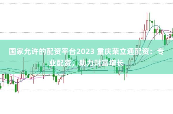 国家允许的配资平台2023 重庆荣立通配资：专业配资，助力财富增长
