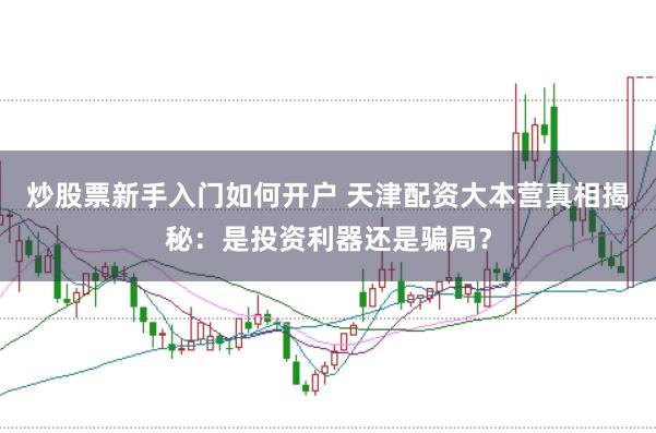 炒股票新手入门如何开户 天津配资大本营真相揭秘：是投资利器还是骗局？