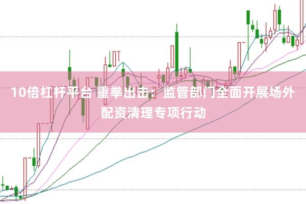 10倍杠杆平台 重拳出击：监管部门全面开展场外配资清理专项行动