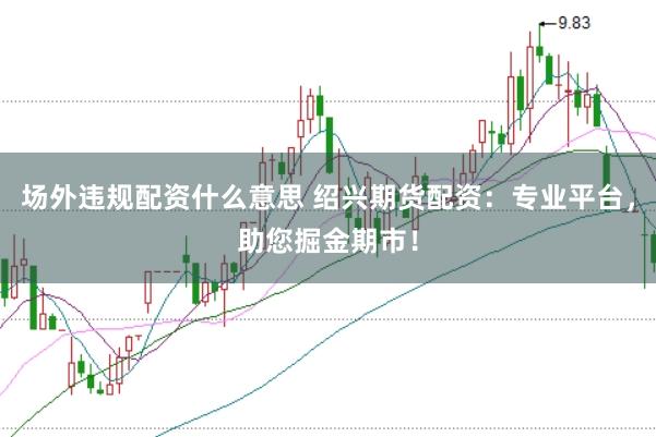 场外违规配资什么意思 绍兴期货配资：专业平台，助您掘金期市！