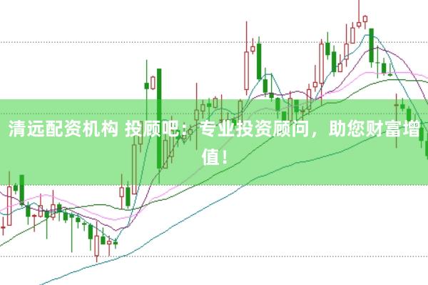 清远配资机构 投顾吧：专业投资顾问，助您财富增值！