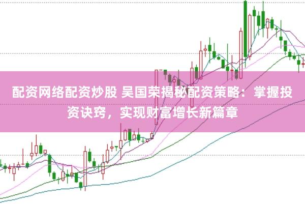配资网络配资炒股 吴国荣揭秘配资策略：掌握投资诀窍，实现财富增长新篇章