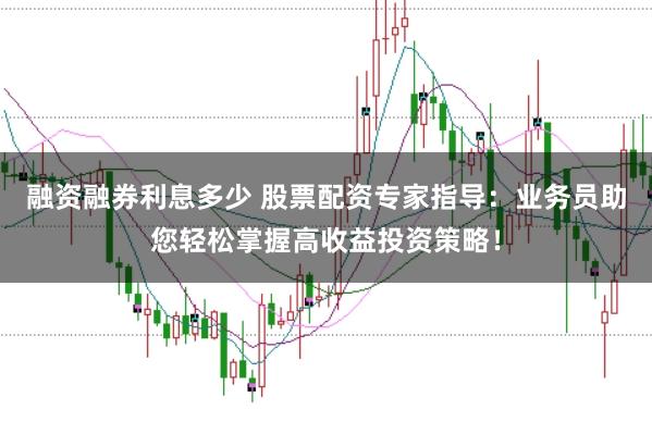 融资融券利息多少 股票配资专家指导：业务员助您轻松掌握高收益投资策略！