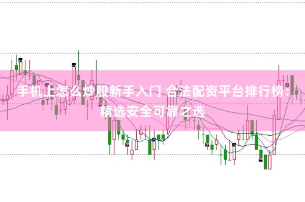 手机上怎么炒股新手入门 合法配资平台排行榜：精选安全可靠之选