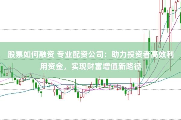 股票如何融资 专业配资公司：助力投资者高效利用资金，实现财富增值新路径