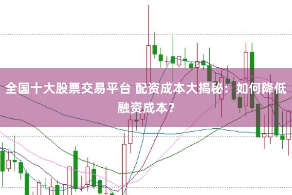 全国十大股票交易平台 配资成本大揭秘：如何降低融资成本？