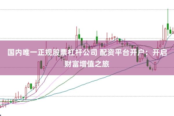 国内唯一正规股票杠杆公司 配资平台开户：开启财富增值之旅