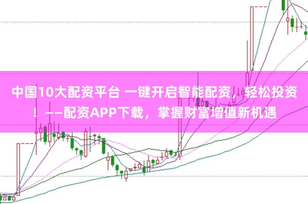 中国10大配资平台 一键开启智能配资,轻松投资!——配资APP下载,掌握财富增值新机遇