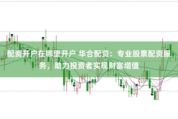配资开户在哪里开户 华合配资:专业股票配资服务,助力投资者实现财富增值