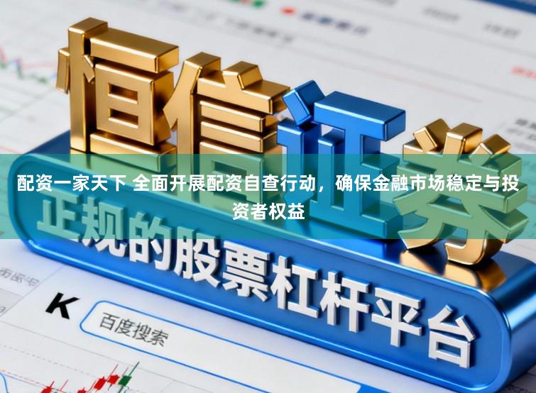 配资一家天下 全面开展配资自查行动，确保金融市场稳定与投资者权益