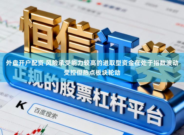外盘开户配资 风险承受能力较高的进取型资金在处于指数波动受控但热点板块轮动