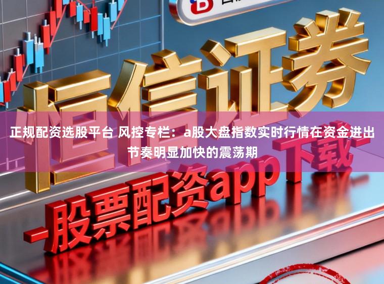 正规配资选股平台 风控专栏：a股大盘指数实时行情在资金进出节奏明显加快的震荡期