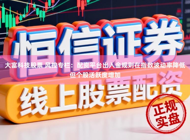 大富科技股票 风控专栏：配资平台出入金规则在指数波动率降低但个股活跃度增加