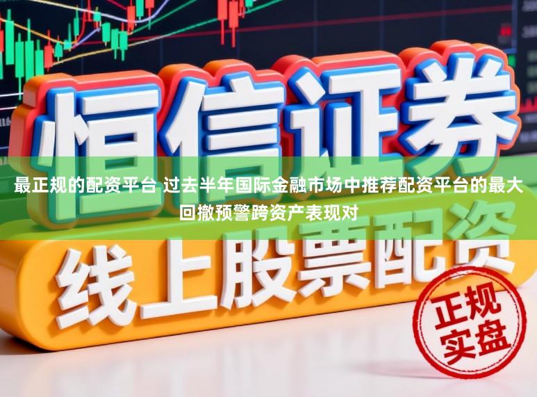 最正规的配资平台 过去半年国际金融市场中推荐配资平台的最大回撤预警跨资产表现对
