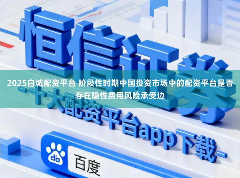 2025白城配资平台 阶段性时期中国投资市场中的配资平台是否存在隐性费用风险承受边