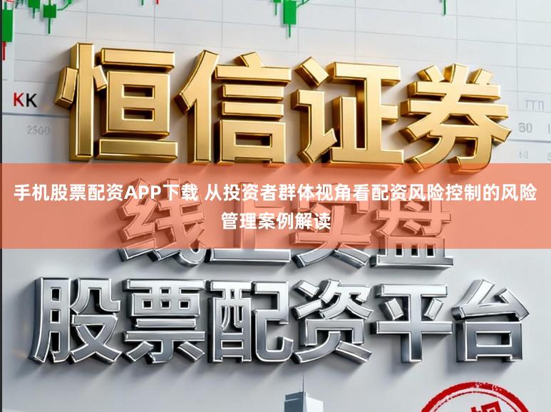 手机股票配资APP下载 从投资者群体视角看配资风险控制的风险管理案例解读