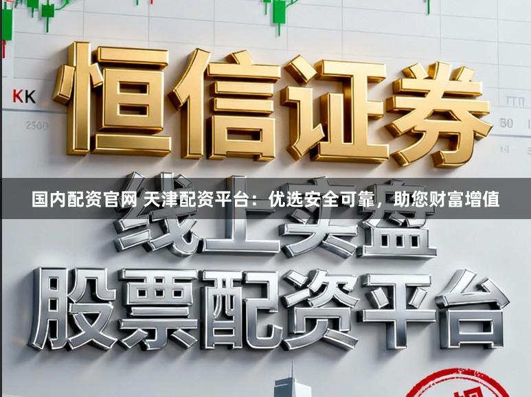国内配资官网 天津配资平台：优选安全可靠，助您财富增值