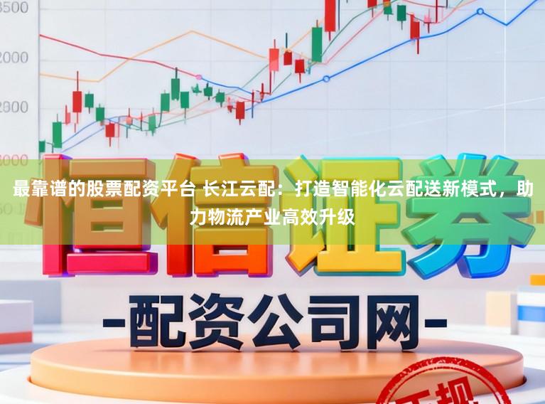 最靠谱的股票配资平台 长江云配：打造智能化云配送新模式，助力物流产业高效升级