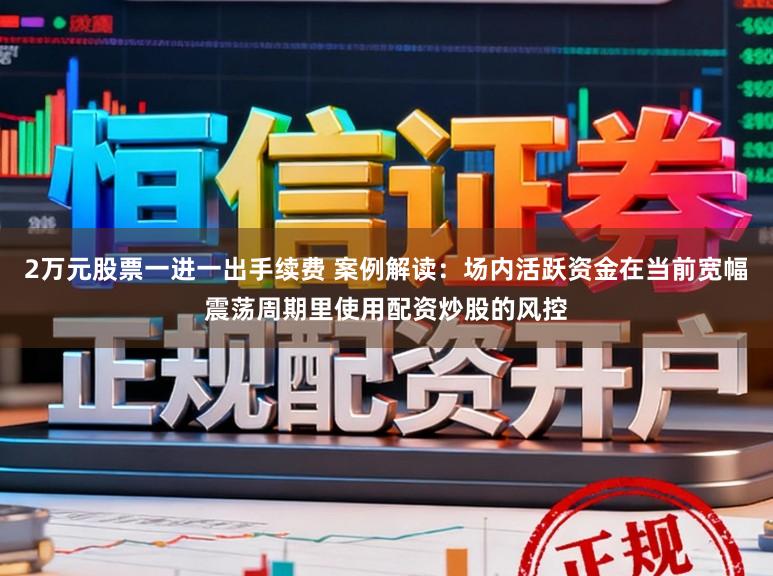 2万元股票一进一出手续费 案例解读：场内活跃资金在当前宽幅震荡周期里使用配资炒股的风控