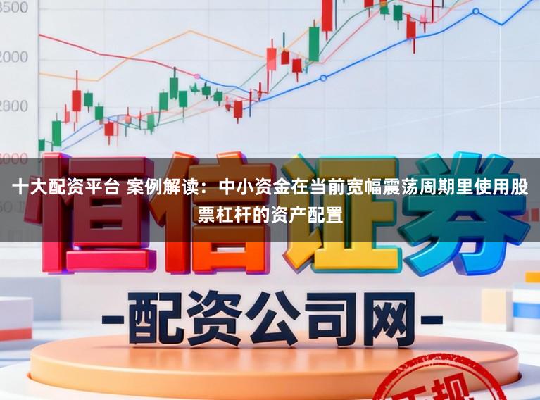十大配资平台 案例解读：中小资金在当前宽幅震荡周期里使用股票杠杆的资产配置